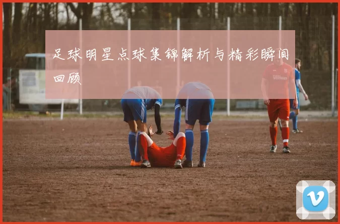 足球明星点球集锦解析与精彩瞬间回顾