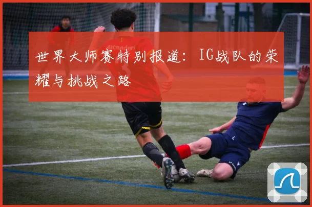 世界大师赛特别报道：IG战队的荣耀与挑战之路