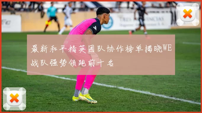 最新和平精英团队协作榜单揭晓WE战队强势领跑前十名