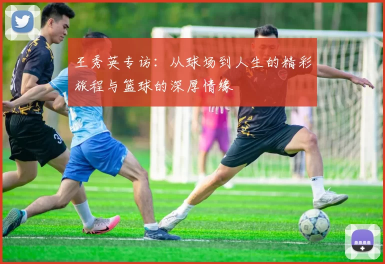王秀英专访：从球场到人生的精彩旅程与篮球的深厚情缘