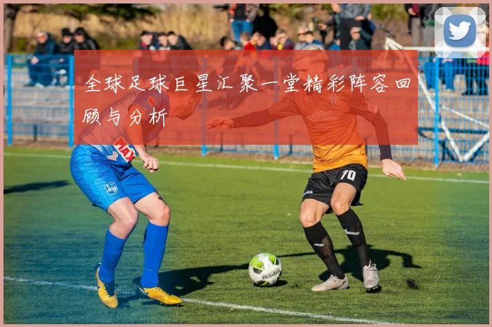全球足球巨星汇聚一堂精彩阵容回顾与分析