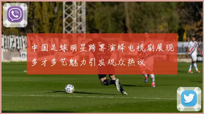 中国足球明星跨界演绎电视剧展现多才多艺魅力引发观众热议