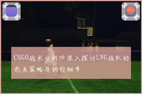 CSGO战术分析：深入探讨LNG战队的包夹策略与执行细节
