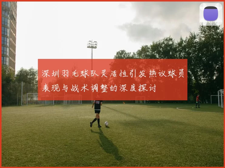 深圳羽毛球队灵活性引发热议球员表现与战术调整的深度探讨