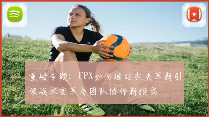 重磅专题：FPX如何通过包夹革新引领战术变革与团队协作新模式