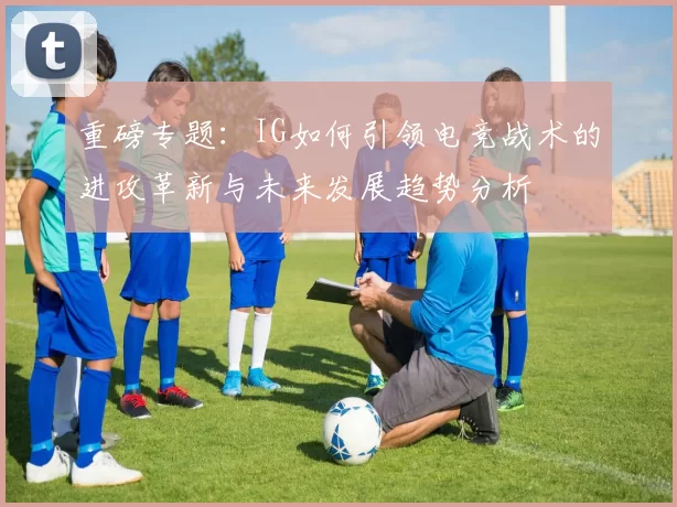重磅专题：IG如何引领电竞战术的进攻革新与未来发展趋势分析