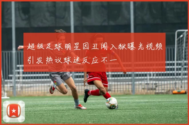 超级足球明星因丑闻入狱曝光视频引发热议球迷反应不一