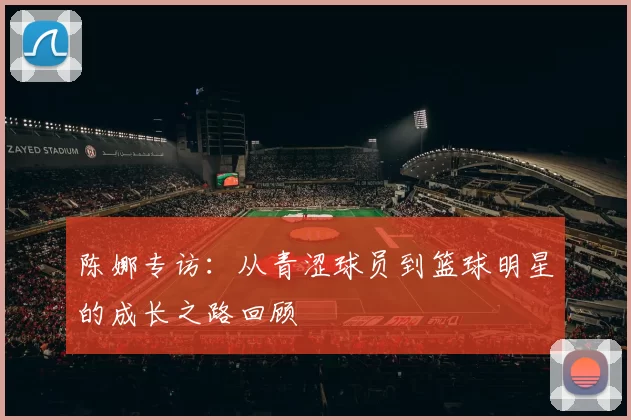 陈娜专访：从青涩球员到篮球明星的成长之路回顾