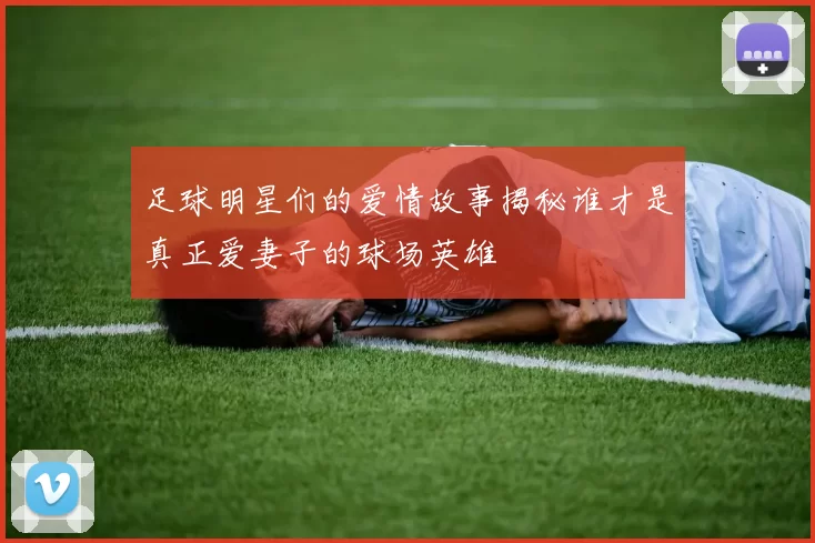 足球明星们的爱情故事揭秘谁才是真正爱妻子的球场英雄
