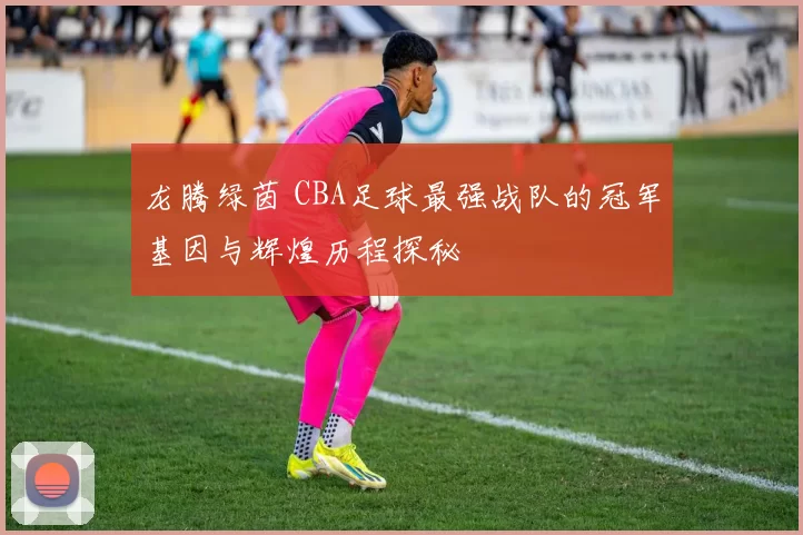 龙腾绿茵 CBA足球最强战队的冠军基因与辉煌历程探秘