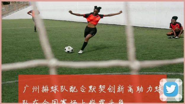 广州排球队配合默契创新高助力球队在全国赛场上崭露头角