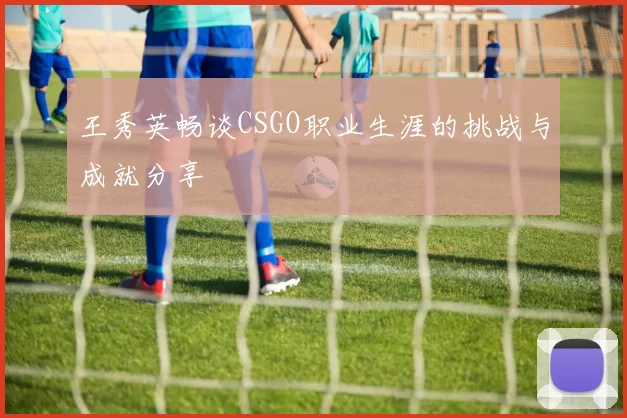 王秀英畅谈CSGO职业生涯的挑战与成就分享