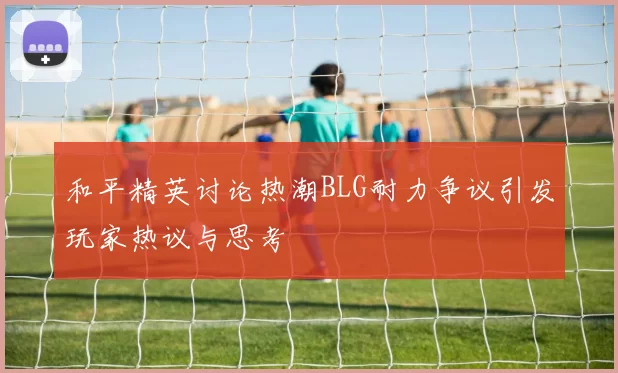 和平精英讨论热潮BLG耐力争议引发玩家热议与思考