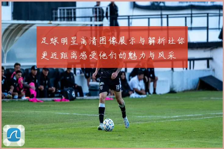 足球明星高清图像展示与解析让你更近距离感受他们的魅力与风采