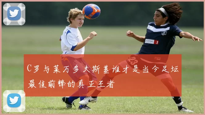 C罗与莱万多夫斯基谁才是当今足坛最佳前锋的真正王者