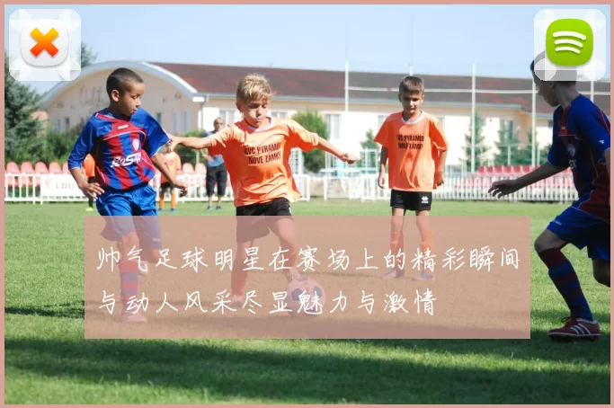 帅气足球明星在赛场上的精彩瞬间与动人风采尽显魅力与激情