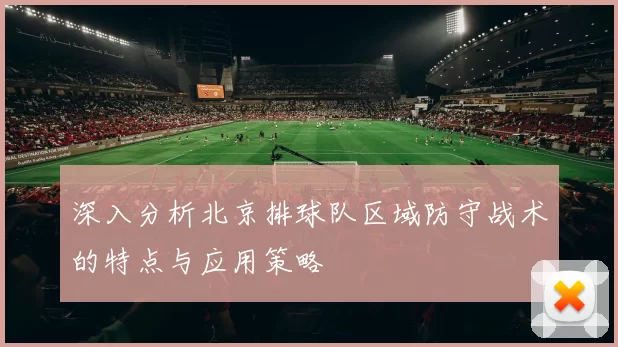 深入分析北京排球队区域防守战术的特点与应用策略